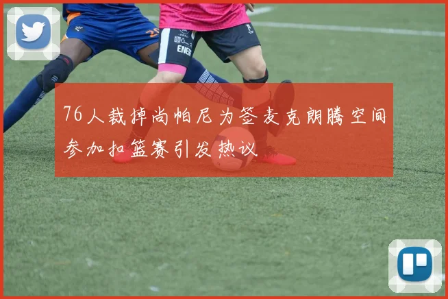 76人裁掉尚帕尼为签麦克朗腾空间参加扣篮赛引发热议