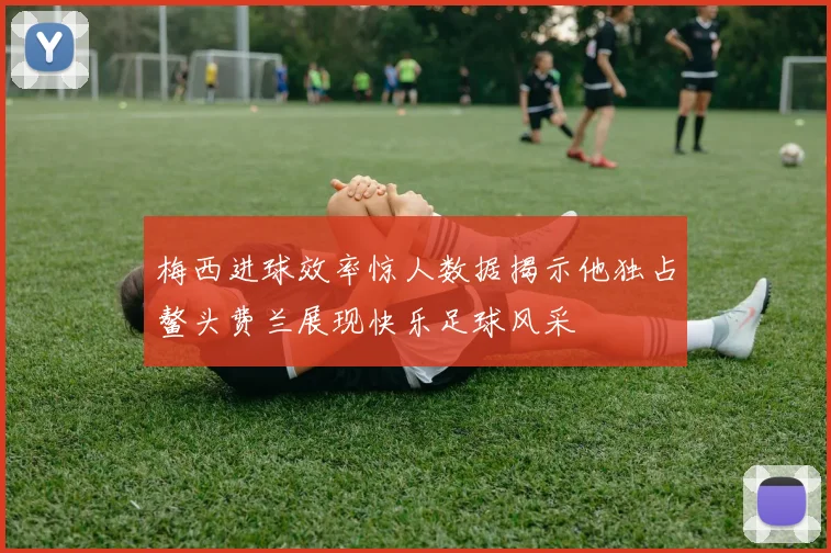 梅西进球效率惊人数据揭示他独占鳌头费兰展现快乐足球风采