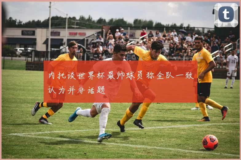 内托谈世界杯最帅球员称全队一致认为并非话题