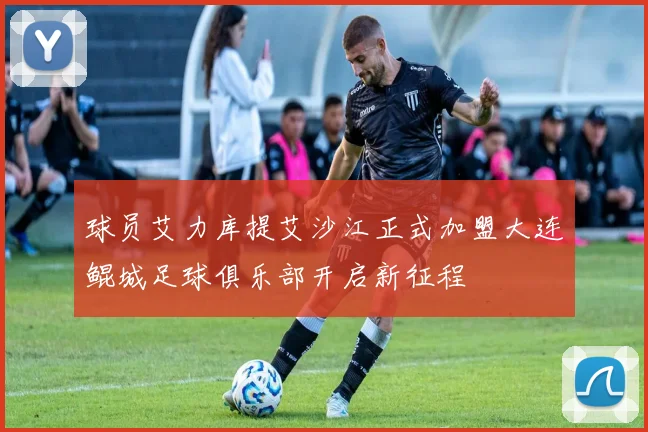 球员艾力库提艾沙江正式加盟大连鲲城足球俱乐部开启新征程