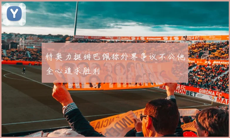 特奥力挺姆巴佩称外界争议不公他全心追求胜利