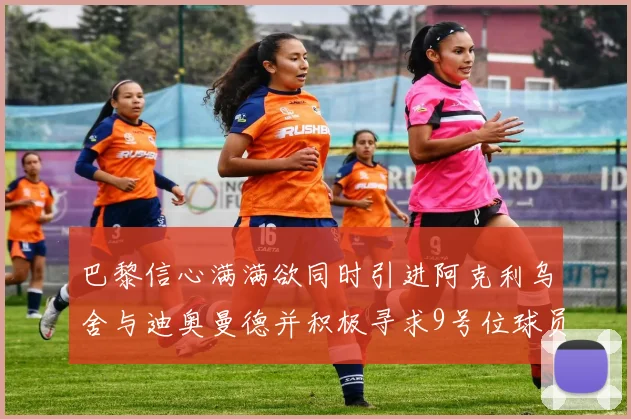 巴黎信心满满欲同时引进阿克利乌舍与迪奥曼德并积极寻求9号位球员