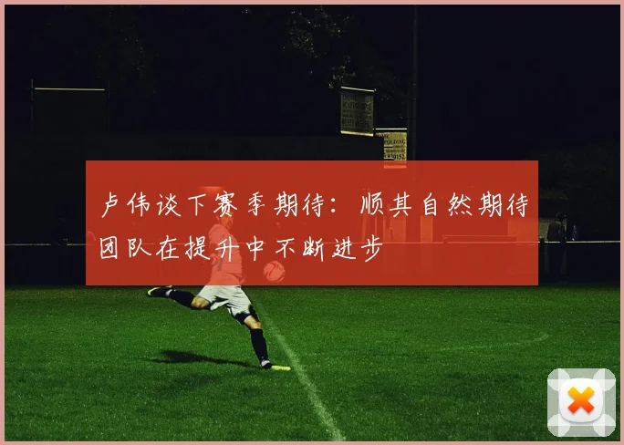 卢伟谈下赛季期待：顺其自然期待团队在提升中不断进步