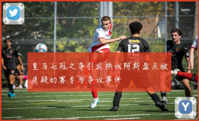 皇马七冠之争引发热议阿斯盘点被质疑的赛季与争议事件