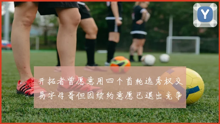 开拓者曾愿意用四个首轮选秀权交易字母哥但因续约意愿已退出竞争