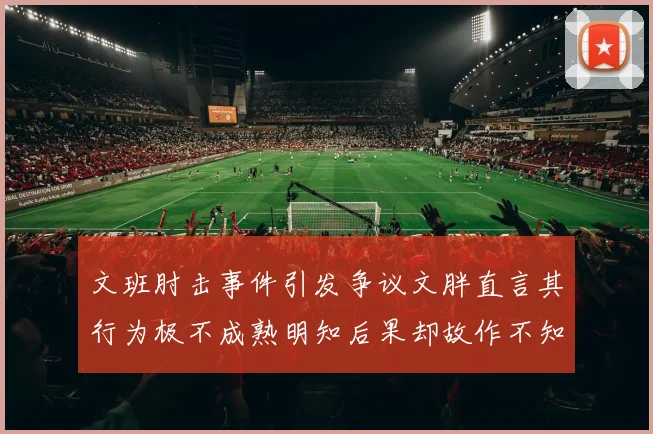 文班肘击事件引发争议文胖直言其行为极不成熟明知后果却故作不知